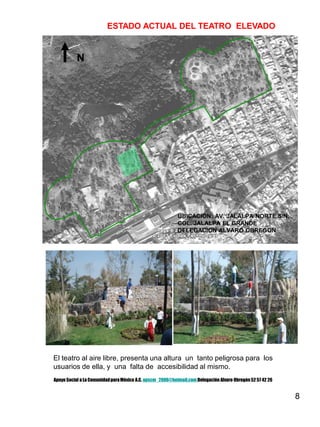 8
N
ESTADO ACTUAL DEL TEATRO ELEVADO
El teatro al aire libre, presenta una altura un tanto peligrosa para los
usuarios de ella, y una falta de accesibilidad al mismo.
UBICACIÓN: AV. JALALPA NORTE S/N.
COL. JALALPA EL GRANDE
DELEGACION ALVARO OBREGON
Apoyo Social a La ComunidadparaMéxico A.C. apscm_2006@hotmail.com Delegación Alvaro Obregón52 57 42 26
 
