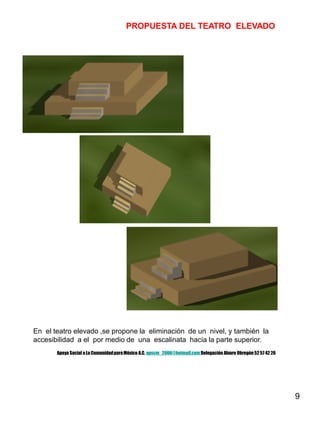 9
PROPUESTA DEL TEATRO ELEVADO
En el teatro elevado ,se propone la eliminación de un nivel, y también la
accesibilidad a el por medio de una escalinata hacia la parte superior.
Apoyo Social a La ComunidadparaMéxico A.C. apscm_2006@hotmail.com Delegación Alvaro Obregón52 57 42 26
 