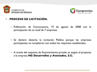 PROCESO DE LICITACIÓN. Publicación de Convocatoria, 19 de agosto de 2008 con la participación de un total de 7 empresas.  Se declaró desierta la Licitación Pública porque las empresas participantes no cumplieron con todos los requisitos establecidos.  A través del esquema de financiamiento privado se asignó el proyecto a la empresa  HG Desarrollos y Asociados, S.C.   