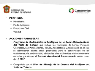 PERMISOS. Municipales. Medio Ambiente Protección Civil Vialidad ACCIONES PARALELAS Programa de Ordenamiento Ecológico de la Zona Metropolitana del Valle de Toluca , que incluye los municipios de Lerma, Metepec, Ocoyoacac, San Mateo Atenco, Toluca, Xonocatlán y Zinacantepec, en el cual se identificaron cuatro áreas prioritarias para la conservación de los ecosistemas y la biodiversidad, adicionales a las establecidas institucionalmente entre las que destaca el  Parque Ambiental Bicentenario  conun costo de 1.5 MDP Compatible con el  Plan de Manejo de la Cuenca del Acuífero del Valle de Toluca.  