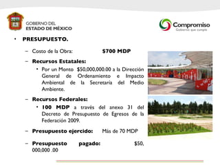 PRESUPUESTO. Costo de la Obra:  $700 MDP Recursos Estatales: Por un Monto  $50,000,000.00  a la Dirección General de Ordenamiento e Impacto Ambiental de la Secretaría del Medio Ambiente. Recursos Federales: 100 MDP  a través del anexo 31 del Decreto de Presupuesto de Egresos de la Federación 2009. Presupuesto ejercido: Más de 70 MDP Presupuesto pagado: $50, 000,000 .00 