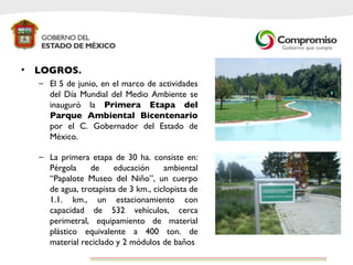 LOGROS. El 5 de junio, en el marco de actividades del Día Mundial del Medio Ambiente se inauguró la  Primera Etapa del Parque Ambiental Bicentenario  por el C. Gobernador del Estado de México.  La primera etapa de 30 ha. consiste en: Pérgola de educación ambiental “Papalote Museo del Niño”, un cuerpo de agua, trotapista de 3 km., ciclopista de 1.1. km., un estacionamiento con capacidad de 532 vehículos, cerca perimetral, equipamiento de material plástico equivalente a 400 ton. de material reciclado y 2 módulos de baños  .  