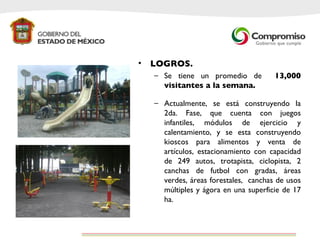 LOGROS. Se tiene un promedio de  13,000 visitantes a la semana. Actualmente, se está construyendo la 2da. Fase, que cuenta con juegos infantiles, módulos de ejercicio y calentamiento, y se esta construyendo kioscos para alimentos y venta de artículos, estacionamiento con capacidad de 249 autos, trotapista, ciclopista, 2 canchas de futbol con gradas, áreas verdes, áreas forestales,  canchas de usos múltiples y ágora en una superficie de 17 ha.  