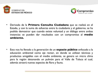 Derivado de la  Primera Consulta Ciudadana  que se realizó en el Estado, y con la suma de esfuerzo entre la ciudadanía y el gobierno, se ha podido demostrar que cuando existe voluntad y un diálogo entre ambas instancias se pueden dar resultados con un compromiso al  medio ambiente.  Esto nos ha llevado a la generación de un  espacio público  enfocado a la educación ambiental como eje rector, en donde se utilizan técnicas y productos amigables con el medio ambiente, se genera un micro clima para la región detonando un pulmón para el Valle de Toluca el cual, además atraerá nuevas especies de flora y fauna.  