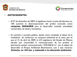 ANTECEDENTES El 27 de diciembre de 2007, la legislatura local a través del decreto no. 100 autorizó la desincorporación del predio conocido como  conjunto SEDAGRO  para el desarrollar vivienda, actividades comerciales, de salud y recreativas. Se sometió a consulta pública, dando como resultado el deseo de la ciudadanía  de conformar un conjunto ambiental en la zona, por lo que el 15 de abril de 2009, la LVI Legislatura del Estado de México aprobó por unanimidad la reincorporación de los predios al patrimonio estatal, reincorporando 1’239,238.36 m 2  con el objeto de desarrollar el Parque Ambiental Bicentenario, con 3 ejes rectores:  Gratuito, en 104 has. y enfocado a la educación ambiental.  