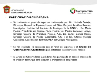PARTICIPACIÓN CIUDADANA Se conformó un panel de expertos conformado por: Lic. Marinela Sertvije, Directora General de Papalote Museo del Niño, Dr. José Sarukhan Kermez, Investigador Emérito del Instituto de Ecológica de la UNAM,  Dr. Mario Molina, Presidente del Centro Mario Molina, Lic. Martín Gutiérrez Lacayo, Director General de Pronatura México, A.C., Lic. Carlos Gómez Flores, Director General de Mundo Sustentable, A.C. y el Dr. Alfonso Iracheta Cenecorta, Coordinador del PROURBA del Colegio Mexiquense.  Se han realizado 16 reuniones con el Panel de Expertos y el  Grupo de Observadores Ciudadanos  para establecer los criterios del Parque. El Grupo de Observadores Ciudadanos han participado en todo el proceso de la creación del Parque para asegurar la transparencia del proceso 