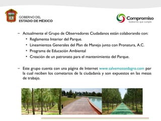 Actualmente el Grupo de Observadores Ciudadanos están colaborando con: Reglamento Interior del Parque. Lineamientos Generales del Plan de Manejo junto con Pronatura, A.C. Programa de Educación Ambiental Creación de un patronato para el mantenimiento del Parque.  Este grupo cuenta con una página de Internet  www.salvemossedagro.com  por la cual reciben los cometarios de la ciudadanía y son expuestos en las mesas de trabajo.  