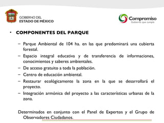COMPONENTES DEL PARQUE Parque Ambiental de 104 ha. en las que predominará una cubierta forestal. Espacio integral educativa y de transferencia de informaciones, conocimientos y saberes ambientales.  De acceso gratuito a toda la población. Centro de educación ambiental. Restaurar ecológicamente la zona en la que se desarrollará el proyecto. Integración armónica del proyecto a las características urbanas de la zona.  Determinados en conjunto con el Panel de Expertos y el Grupo de Observadores Ciudadanos.  