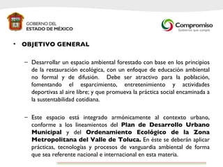 OBJETIVO GENERAL Desarrollar un espacio ambiental forestado con base en los principios de la restauración ecológica, con un enfoque de educación ambiental no formal y de difusión.  Debe ser atractivo para la población, fomentando el esparcimiento, entretenimiento y actividades deportivas al aire libre; y que promueva la práctica social encaminada a la sustentabilidad cotidiana. Este espacio está integrado armónicamente al contexto urbano, conforme a los lineamientos del  Plan de Desarrollo Urbano Municipal  y del  Ordenamiento Ecológico de la Zona Metropolitana del Valle de Toluca.  En éste se deberán aplicar prácticas, tecnologías y procesos de vanguardia ambiental de forma que sea referente nacional e internacional en esta materia.  