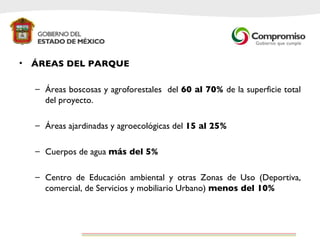 ÁREAS DEL PARQUE Áreas boscosas y agroforestales  del  60 al 70%  de la superficie total del proyecto. Áreas ajardinadas y agroecológicas del  15 al 25% Cuerpos de agua  más del 5% Centro de Educación ambiental y otras Zonas de Uso (Deportiva, comercial, de Servicios y mobiliario Urbano)  menos del 10% 