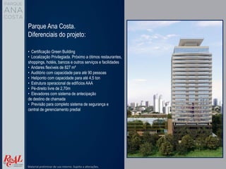Parque Ana Costa.
Diferenciais do projeto:
• Certificação Green Building
• Localização Privilegiada. Próximo a ótimos restaurantes,
shoppings, hotéis, bancos e outros serviços e facilidades
• Andares flexíveis de 827 m²
• Auditório com capacidade para até 90 pessoas
• Heliponto com capacidade para até 4,5 ton
• Estrutura operacional de edifícios AAA
• Pé-direito livre de 2,70m
• Elevadores com sistema de antecipação
de destino de chamada
• Previsão para completo sistema de segurança e
central de gerenciamento predial
Material preliminar de uso interno. Sujeito a alterações.
 