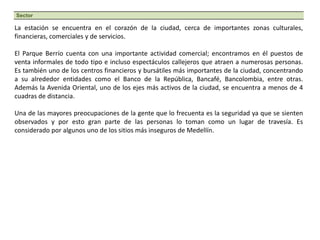La estación se encuentra en el corazón de la ciudad, cerca de importantes zonas culturales, financieras, comerciales y de servicios. El Parque Berrío cuenta con una importante actividad comercial; encontramos en él puestos de venta informales de todo tipo e incluso espectáculos callejeros que atraen a numerosas personas. Es también uno de los centros financieros y bursátiles más importantes de la ciudad, concentrando a su alrededor entidades como el Banco de la República, Bancafé, Bancolombia, entre otras. Además la Avenida Oriental, uno de los ejes más activos de la ciudad, se encuentra a menos de 4 cuadras de distancia.Una de las mayores preocupaciones de la gente que lo frecuenta es la seguridad ya que se sienten observados y por esto gran parte de las personas lo toman como un lugar de travesía. Es considerado por algunos uno de los sitios más inseguros de Medellín.