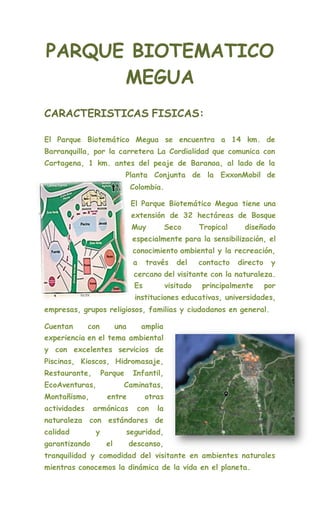 PARQUE BIOTEMATICO
MEGUA
CARACTERISTICAS FISICAS:
El Parque Biotemático Megua se encuentra a 14 km. de
Barranquilla, por la carretera La Cordialidad que comunica con
Cartagena, 1 km. antes del peaje de Baranoa, al lado de la
Planta Conjunta de la ExxonMobil de
Colombia.
El Parque Biotemático Megua tiene una
extensión de 32 hectáreas de Bosque
Muy Seco Tropical diseñado
especialmente para la sensibilización, el
conocimiento ambiental y la recreación,
a través del contacto directo y
cercano del visitante con la naturaleza.
Es visitado principalmente por
instituciones educativas, universidades,
empresas, grupos religiosos, familias y ciudadanos en general.
Cuentan con una amplia
experiencia en el tema ambiental
y con excelentes servicios de
Piscinas, Kioscos, Hidromasaje,
Restaurante, Parque Infantil,
EcoAventuras, Caminatas,
Montañismo, entre otras
actividades armónicas con la
naturaleza con estándares de
calidad y seguridad,
garantizando el descanso,
tranquilidad y comodidad del visitante en ambientes naturales
mientras conocemos la dinámica de la vida en el planeta.
 