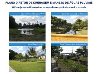 O Planejamento Urbano deve ser concebido a partir de seus rios e canais
Nascente Canal Cavouco, UFPE
Canal Cavouco, UFPE
Canal Cavouco, sob Av. Reitores
Canal Cavouco, Rua do Bompastor
PLANO DIRETOR DE DRENAGEM E MANEJO DE ÁGUAS PLUVIAIS
 