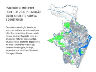 ESTADO DESEJADO PARA
RECIFE EM 2037 INTEGRAÇÃO
ENTRE AMBIENTE NATURAL
E CONSTRUÍDO
Dentro dessa evolução da relação
entre rios e cidade, se sobressai para
o Recife a perspectiva de uma cidade
em que se dê a integração entre os
ambientes naturais e construídos,
situação futura bastante dependente
do atual tratamento dado ao seu
sistema de drenagem, ou seja,
dependente de seu Plano Diretor de
Drenagem Urbana
 