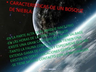CARACTERISTICAS DE UN BOSQUE DE NIEBLA: -EN LA PARTE ALTA DE EL PARQUE HACE FRIO -EN LAS HORAS DE LATERDE HACE CALOR -EXISTE UNA GRAN CANTIDAD DE FAUNA SALBAGE -TANTO LA FAUNA COMO LA FLORA TIENEN UNA EXTENSA GAMA DE COLORES Y ESPECIMENS QUE NO EXISTEN EN OTRAS UVICACIONES GEOGRAFICAS -SE TIENE MUCHO CONTACTO CON LA NATURALEZA . 