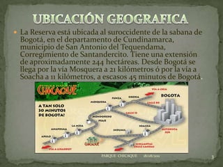 UBICACIÓN GEOGRAFICALa Reserva está ubicada al suroccidente de la sabana de Bogotá, en el departamento de Cundinamarca, municipio de San Antonio del Tequendama, Corregimiento de Santandercito. Tiene una extensión de aproximadamente 244 hectáreas. Desde Bogotá se llega por la vía Mosquera a 21 kilómetros ó por la vía a Soacha a 11 kilómetros, a escasos 45 minutos de Bogotá.    18/08/20113PARQUE  CHICAQUE