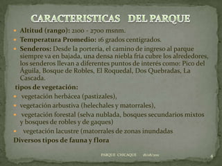 Altitud (rango): 2100 - 2700 msnm.Temperatura Promedio: 16 grados centígrados.  Senderos: Desde la portería, el camino de ingreso al parque siempre va en bajada, una densa niebla fría cubre los alrededores, los senderos llevan a diferentes puntos de interés como: Pico del Águila, Bosque de Robles, El Roquedal, Dos Quebradas, La Cascada.tipos de vegetación: vegetación herbácea (pastizales), vegetación arbustiva (helechales y matorrales), vegetación forestal (selva nublada, bosques secundarios mixtos y bosques de robles y de gaques)  vegetación lacustre (matorrales de zonas inundadasDiversos tipos de fauna y flora18/08/20114PARQUE  CHICAQUECARACTERISTICASDEL PARQUE