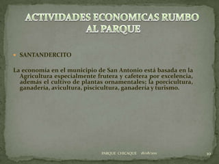 SANTANDERCITOLa economía en el municipio de San Antonio está basada en la Agricultura especialmente frutera y cafetera por excelencia, además el cultivo de plantas ornamentales; la porcicultura, ganadería, avicultura, piscicultura, ganadería y turismo.18/08/201110ACTIVIDADES ECONOMICAS RUMBO AL PARQUEPARQUE  CHICAQUE