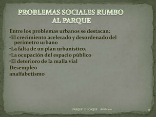 Entre los problemas urbanos se destacan:•El crecimiento acelerado y desordenado del perímetro urbano•La falta de un plan urbanístico.•La ocupación del espacio público•El deterioro de la malla vialDesempleo analfabetismo18/08/201111PROBLEMAS SOCIALES RUMBO AL PARQUEPARQUE  CHICAQUE