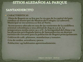 CARACTERISTICAS      Dista de Bogotá en 19 Km por la vía que de la capital del país conduce al municipio de Mesitas del Colegio; La cabecera Municipal se encuentra a 12 Km al Norte.      Se encuentra ubicado en una de las vertientes de la cordillera oriental colombiana a una altitud de 1645 m.s.n.m. La temperatura media entre 19 y 21ºC, la benignidad del clima y su localización privilegiada hacen de Santandercito un destino turístico de cercanía para la población de Bogotá principalmente.     Cultivos de café, plátanos, mandarinas y tomates.     Cría de cerdos, avicultura y pesca.     Población: 145 habitantes aproximadamente.18/08/20117SITIOS ALEDAÑOS AL PARQUESANTANDERCITOPARQUE  CHICAQUE