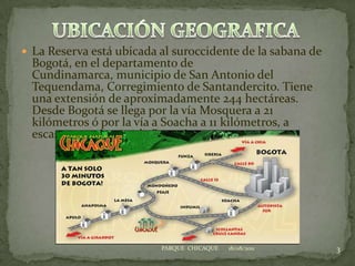 UBICACIÓN GEOGRAFICALa Reserva está ubicada al suroccidente de la sabana de Bogotá, en el departamento de Cundinamarca, municipio de San Antonio del Tequendama, Corregimiento de Santandercito. Tiene una extensión de aproximadamente 244 hectáreas. Desde Bogotá se llega por la vía Mosquera a 21 kilómetros ó por la vía a Soacha a 11 kilómetros, a escasos 45 minutos de Bogotá.    18/08/20113PARQUE  CHICAQUE