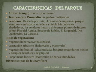 Altitud (rango): 2100 - 2700 msnm.Temperatura Promedio: 16 grados centígrados.  Senderos: Desde la portería, el camino de ingreso al parque siempre va en bajada, una densa niebla fría cubre los alrededores, los senderos llevan a diferentes puntos de interés como: Pico del Águila, Bosque de Robles, El Roquedal, Dos Quebradas, La Cascada.tipos de vegetación: vegetación herbácea (pastizales), vegetación arbustiva (helechales y matorrales), vegetación forestal (selva nublada, bosques secundarios mixtos y bosques de robles y de gaques)  vegetación lacustre (matorrales de zonas inundadasDiversos tipos de fauna y flora18/08/20114PARQUE  CHICAQUECARACTERISTICASDEL PARQUE