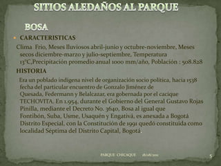 CARACTERISTICAS  Clima  Frio, Meses lluviosos abril-junio y octubre-noviembre, Meses secos diciembre-marzo y julio-septiembre, Temperatura 13°C,Precipitación promedio anual 1000 mm/año, Población : 508.828  HISTORIAEra un poblado indígena nivel de organización socio política, hacia 1538 fecha del particular encuentro de Gonzalo Jiménez de Quesada, Federmann y Belalcazar, era gobernada por el cacique TECHOVITA. En 1.954, durante el Gobierno del General Gustavo Rojas Pinilla, mediante el Decreto No. 3640, Bosa al igual que Fontibón, Suba, Usme, Usaquén y Engativá, es anexada a Bogotá Distrito Especial, con la Constitución de 1991 quedó constituida como localidad Séptima del Distrito Capital, Bogotá.18/08/20115PARQUE  CHICAQUESITIOS ALEDAÑOS AL PARQUEBOSA
