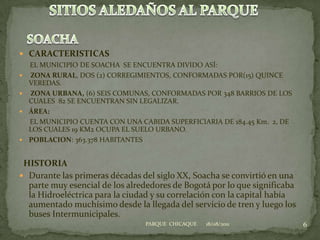 CARACTERISTICAS      EL MUNICIPIO DE SOACHA  SE ENCUENTRA DIVIDO ASÍ: ZONA RURAL, DOS (2) CORREGIMIENTOS, CONFORMADAS POR(15) QUINCE VEREDAS.  ZONA URBANA, (6) SEIS COMUNAS, CONFORMADAS POR 348 BARRIOS DE LOS CUALES  82 SE ENCUENTRAN SIN LEGALIZAR.ÁREA:       EL MUNICIPIO CUENTA CON UNA CABIDA SUPERFICIARIA DE 184.45 Km.  2, DE LOS CUALES 19 KM2 OCUPA EL SUELO URBANO.  POBLACION: 363.378 HABITANTES  HISTORIADurante las primeras décadas del siglo XX, Soacha se convirtió en una parte muy esencial de los alrededores de Bogotá por lo que significaba la Hidroeléctrica para la ciudad y su correlación con la capital había aumentado muchísimo desde la llegada del servicio de tren y luego los buses Intermunicipales.18/08/20116PARQUE  CHICAQUESITIOS ALEDAÑOS AL PARQUESOACHA