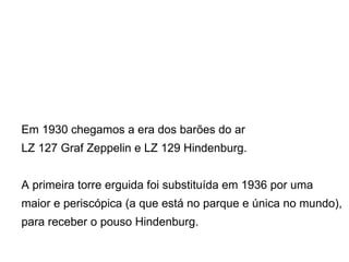 Em 1930 chegamos a era dos barões do ar  LZ 127 Graf Zeppelin e LZ 129 Hindenburg. A primeira torre erguida foi substituída em 1936 por uma  maior e periscópica (a que está no parque e única no mundo),  para receber o pouso Hindenburg. 