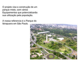O projeto visa a construção de um  parque misto, com vários  Equipamentos que potencializarão  sua utilização pela população. A nossa referencia é o Parque do  Ibirapuera em São Paulo. 