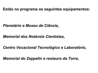 Estão no programa os seguintes equipamentos: Planetário e Museu de Ciência, Memorial dos Notáveis Cientistas, Centro Vocacional Tecnológico e Laboratório,  Memorial do Zeppelin e restauro da Torre, 