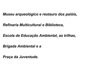 Museu arqueológico e restauro dos paióis,  Refinaria Multicultural e Biblioteca,  Escola de Educação Ambiental, as trilhas, Brigada Ambiental e a Praça da Juventude.  