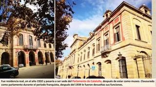 Fue residencia real, en el año 1932 y pasaría a ser sede del Parlamento de Cataluña, después de estar como museo. Clausurado
como parlamento durante el periodo franquista, después del 1939 le fueron devueltas sus funciones.
 