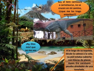 Soy el toro carnívoro
o carnotaurus, no se
crucen en mi camino,
¡¡¡que me los trago
enteritos!!!
A lo largo de su espalda,
desde la cabeza a la cola,
su piel estaba cubierta
con hileras de placas
óseas. Era carnívoro
pesaba alrededor de una
tonelada.
¡Ay, Dios
mío! que
no me vea
 