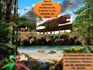 Peso 8
toneladas.
Mi altura es de
5 metros y me
alimento de
carne
El Tiranosaurio Rex, tenía
sus miembros superiores
más pequeños, mientras
que los inferiores eran
más grandes
 