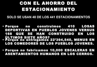 CON EL AHORRO DEL ESTACIONAMIENTO SOLO SE USAN 40 DE LOS 441 ESTACIONAMIENTOS Porque no construimos 410 LOSAS DEPORTIVAS EN PUEBLOS JOVENES VERSUS 168 QUE SE HAN CONSTRUIDO EN LOS ÙLTIMOS SIETE AÑOS? Porque no entregamos 22’394,540, MENUS EN LOS COMEDORES DE LOS PUEBLOS JOVENES. Porque no fabricamos 10,000 ESCALERAS EN ASENTAMIENTOS HUMANOS EN LOS CERROS. 