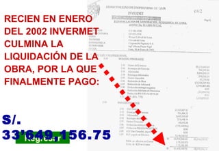 PC-Liquidación de obra Regresar RECIEN EN ENERO DEL 2002 INVERMET CULMINA LA LIQUIDACIÓN DE LA OBRA, POR LA QUE FINALMENTE PAGO: S/. 33’649,156.75 