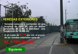 PC-Veredas Siguiente Veredas comunes y corrientes, en una longitud de 5000 Ml, por un ancho promedio de 3 Ml, lo que hace  una superficie de 15,000 m2. VEREDAS EXTERIORES A un costo de   S/. 75   por m2, el precio de las veredas exteriores seria de S/. 1’125,000.00 