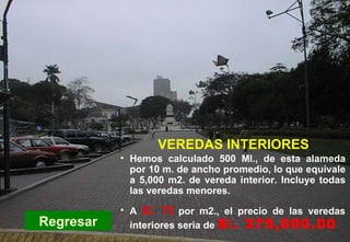 PC-Veredas interiores Regresar Hemos calculado 500 Ml., de esta alameda por 10 m. de ancho promedio, lo que equivale a 5,000 m2. de vereda interior. Incluye todas las veredas menores. VEREDAS INTERIORES A   S/. 75   por m2., el precio de las veredas interiores seria de  S/. 375,000.00 