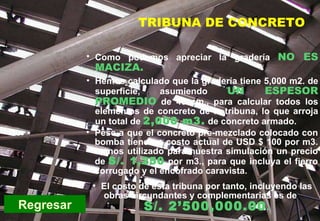 PC-Tribuna de concreto Regresar Como podemos apreciar la gradería   NO ES MACIZA. Hemos calculado que la gradería tiene 5,000 m2. de superficie, asumiendo  UN ESPESOR PROMEDIO  de 40 cm., para calcular todos los elementos de concreto de la tribuna, lo que arroja un total de  2,000 m3.  de concreto armado. Pese a que el concreto pre-mezclado colocado con bomba tiene un costo actual de USD $ 100 por m3. hemos utilizado para nuestra simulación un precio de   S/. 1,250   por m3., para que incluya el fierro corrugado y el encofrado caravista. El costo de esta tribuna por tanto, incluyendo las obras circundantes y complementarias es de  S/. 2’500,000.00 . TRIBUNA DE CONCRETO 