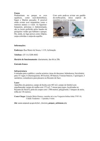 Fauna
Predominam no parque as aves                    Com sorte pode-se avistar um gambá-
aquáticas, como socó-dorminhoco,                de-orelha-preta, única espécie de
biguá e Martim pescador. É possível             mamífero a viver no parque.
ainda avistar aves migratórias como o
marreco ananaí e o irerê. As figueiras-
benjamim, próximas à Administração,
são os locais preferido pelos bandos de
periquitos verdes que habitam o parque.
Há, ainda, no lago peixes como tilápias,
carpa coloridas e carpa-de-espelho.
                                                Socó-dorminhoco         Martim pescador




Informações:

Endereço: Rua Muniz de Souza, 1.119, Aclimação

Telefone: (55 11) 3208-4042

Horário de funcionamento: diariamente, das 6h às 20h.

Entrada franca


Infraestrutura
6 entradas para o público; concha acústica; áreas de descanso; bebedouros; bicicletário
para 15 vagas; 6 churrasqueiras; 40 lixeiras; 49 bancos; 9 mesas-bancos; 3 quiosques; 3
sanitários; comedouros para pássaros no Recanto do Saci;

Lazer
Aparelhos de ginástica; campo de bocha com 403 m2; campo de futebol com
arquibancada; campo de malha com 172 m2; 7 mesas para jogos, localizadas no
Recanto do Saci(5); pista de cooper com 1.500 metros; playground; 3 tanques de areia;
trilha de 136 metros;

Como Chegar: Estação Metro Paraíso, caminhe até a rua Vergueiro/ônibus linha 374T-10,
             Cidade Tiradentes – 5 paradas, 6 mim.

Site: www.saopaulo.sp.gov.br/es/.../turismo_parques_aclimacao.php
 