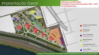 Implantação Geral




                                                                                             Torres Corporativas
                                                                                             180.000 m²

                                                                                             Shopping
                                                                                             22.400 m²

                                                                                             Torre Hoteleira
                                                                                             Categoria Luxo

                                                                                             Restaurantes
                                                                                             2.000 m²

                                                                                             Torre Residencial
                                                                                             62.000 m² - 399 Unid.

                                                                                             Torre Office
                                                                                             25.000 m² - 612 Unid.
                                                                                                                    27
                    MATERIAL DE DIVULGAÇÃO PARA USO INTERNO. MATERIAL PRELIMINAR SUJEITO A ALTERAÇÃO SEM AVISO PRÉVIO.
 