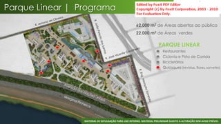 Parque Linear | Programa
                                                      62.000 m2 de Áreas abertas ao público
                                                      22.000 m2 de Áreas verdes

                                                                       PARQUE LINEAR
                                                                       •   Restaurantes
                                                                       •   Ciclovia e Pista de Corrida
                                                                       •   Bicicletários
                                                                       •   Quiosques (revistas, flores, sorvetes)




                                                                                                                 34
                 MATERIAL DE DIVULGAÇÃO PARA USO INTERNO. MATERIAL PRELIMINAR SUJEITO A ALTERAÇÃO SEM AVISO PRÉVIO.
 