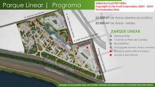 Parque Linear | Programa
                                                      62.000 m2 de Áreas abertas ao público
                                                      22.000 m2 de Áreas verdes

                                                                       PARQUE LINEAR
                                                                       •   Restaurantes
                                                                       •   Ciclovia e Pista de Corrida
                                                                       •   Bicicletários
                                                                       •   Quiosques (revistas, flores, sorvetes)
                                                                       •   Espaços para arte e música
                                                                       •   Murais e esculturas




                                                                                                                 36
                 MATERIAL DE DIVULGAÇÃO PARA USO INTERNO. MATERIAL PRELIMINAR SUJEITO A ALTERAÇÃO SEM AVISO PRÉVIO.
 