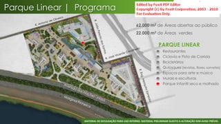 Parque Linear | Programa
                                                      62.000 m2 de Áreas abertas ao público
                                                      22.000 m2 de Áreas verdes

                                                                       PARQUE LINEAR
                                                                       •   Restaurantes
                                                                       •   Ciclovia e Pista de Corrida
                                                                       •   Bicicletários
                                                                       •   Quiosques (revistas, flores, sorvetes)
                                                                       •   Espaços para arte e música
                                                                       •   Murais e esculturas
                                                                       •   Parque Infantil seco e molhado




                                                                                                                 38
                 MATERIAL DE DIVULGAÇÃO PARA USO INTERNO. MATERIAL PRELIMINAR SUJEITO A ALTERAÇÃO SEM AVISO PRÉVIO.
 
