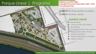 Parque Linear | Programa
                                                      62.000 m2 de Áreas abertas ao público
                                                      22.000 m2 de Áreas verdes

                                                                       PARQUE LINEAR
                                                                       •   Restaurantes
                                                                       •   Ciclovia e Pista de Corrida
                                                                       •   Bicicletários
                                                                       •   Quiosques (revistas, flores, sorvetes)
                                                                       •   Espaços para arte e música
                                                                       •   Murais e esculturas
                                                                       •   Parque Infantil seco e molhado
                                                                       •   Espaço multiuso




                                                                                                                 40
                 MATERIAL DE DIVULGAÇÃO PARA USO INTERNO. MATERIAL PRELIMINAR SUJEITO A ALTERAÇÃO SEM AVISO PRÉVIO.
 