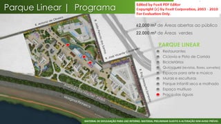 Parque Linear | Programa
                                                      62.000 m2 de Áreas abertas ao público
                                                      22.000 m2 de Áreas verdes

                                                                       PARQUE LINEAR
                                                                       •   Restaurantes
                                                                       •   Ciclovia e Pista de Corrida
                                                                       •   Bicicletários
                                                                       •   Quiosques (revistas, flores, sorvetes)
                                                                       •   Espaços para arte e música
                                                                       •   Murais e esculturas
                                                                       •   Parque Infantil seco e molhado
                                                                       •   Espaço multiuso
                                                                       •   Praça das águas




                                                                                                                 42
                 MATERIAL DE DIVULGAÇÃO PARA USO INTERNO. MATERIAL PRELIMINAR SUJEITO A ALTERAÇÃO SEM AVISO PRÉVIO.
 