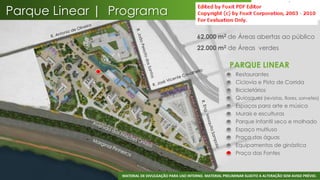 Parque Linear | Programa
                                                      62.000 m2 de Áreas abertas ao público
                                                      22.000 m2 de Áreas verdes

                                                                       PARQUE LINEAR
                                                                       •   Restaurantes
                                                                       •   Ciclovia e Pista de Corrida
                                                                       •   Bicicletários
                                                                       •   Quiosques (revistas, flores, sorvetes)
                                                                       •   Espaços para arte e música
                                                                       •   Murais e esculturas
                                                                       •   Parque Infantil seco e molhado
                                                                       •   Espaço multiuso
                                                                       •   Praça das águas
                                                                       •   Equipamentos de ginástica
                                                                       •   Praça das Fontes



                                                                                                                 46
                 MATERIAL DE DIVULGAÇÃO PARA USO INTERNO. MATERIAL PRELIMINAR SUJEITO A ALTERAÇÃO SEM AVISO PRÉVIO.
 