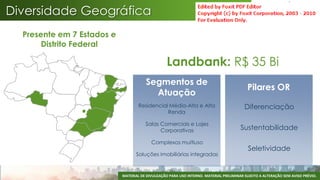 Diversidade Geográfica
  Presente em 7 Estados e
       Distrito Federal

                                                  Landbank: R$ 35 Bi
                                       Segmentos de
                                                                                           Pilares OR
                                         Atuação
                                    Residencial Média-Alta e Alta                        Diferenciação
                                               Renda

                                       Salas Comerciais e Lajes
                                             Corporativas                              Sustentabilidade

                                          Complexos multiuso
                                                                                           Seletividade
                                   Soluções imobiliárias integradas


                            MATERIAL DE DIVULGAÇÃO PARA USO INTERNO. MATERIAL PRELIMINAR SUJEITO A ALTERAÇÃO SEM AVISO PRÉVIO.
 